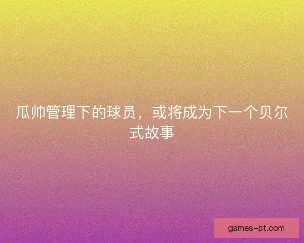 瓜帅管理下的球员，或将成为下一个贝尔式故事