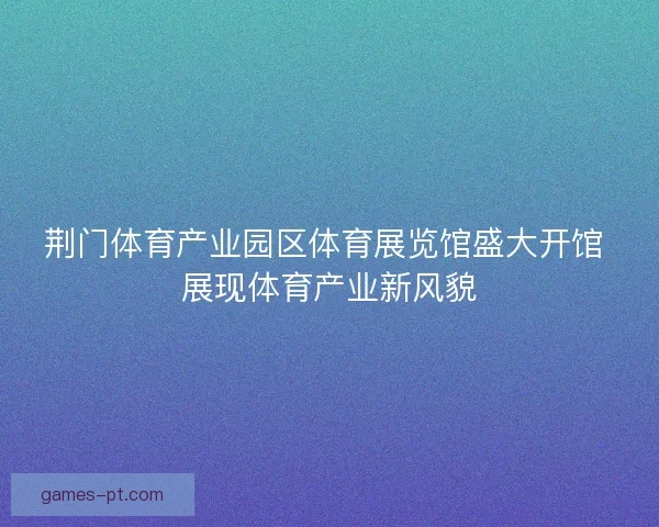 荆门体育产业园区体育展览馆盛大开馆 展现体育产业新风貌