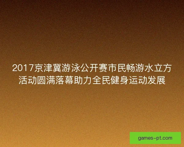 2017京津冀游泳公开赛市民畅游水立方活动圆满落幕助力全民健身运动发展