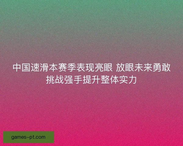 中国速滑本赛季表现亮眼 放眼未来勇敢挑战强手提升整体实力