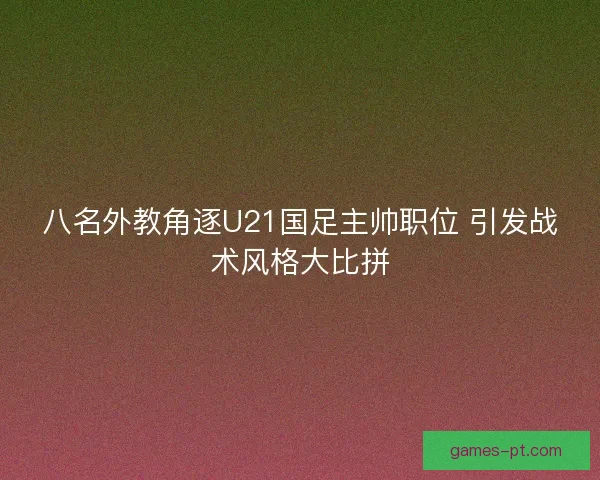 八名外教角逐U21国足主帅职位 引发战术风格大比拼