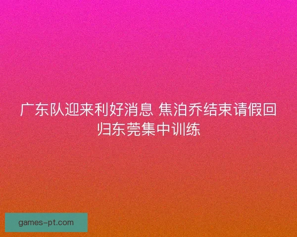 广东队迎来利好消息 焦泊乔结束请假回归东莞集中训练