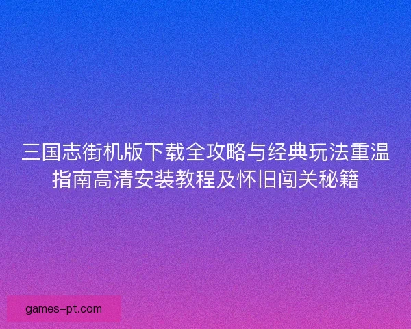 三国志街机版下载全攻略与经典玩法重温指南高清安装教程及怀旧闯关秘籍