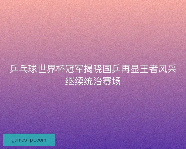 乒乓球世界杯冠军揭晓国乒再显王者风采继续统治赛场 乒乓球世界杯冠军揭晓国乒再显王者风采继续统治赛场