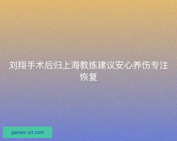 刘翔手术后归上海教练建议安心养伤专注恢复