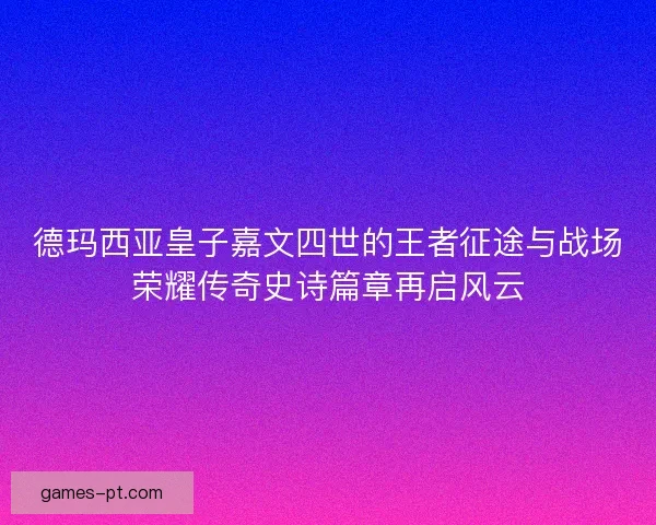 德玛西亚皇子嘉文四世的王者征途与战场荣耀传奇史诗篇章再启风云