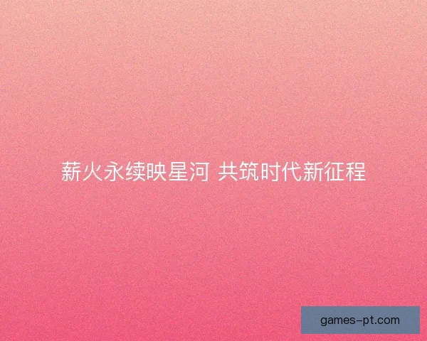 薪火永续映星河 共筑时代新征程
