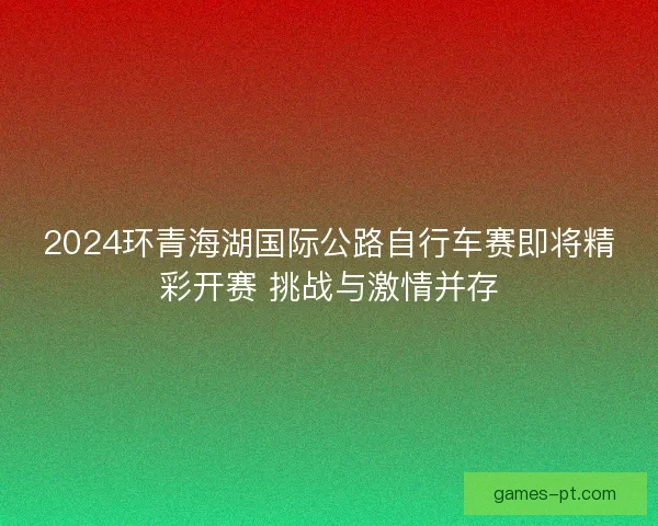 2024环青海湖国际公路自行车赛即将精彩开赛 挑战与激情并存