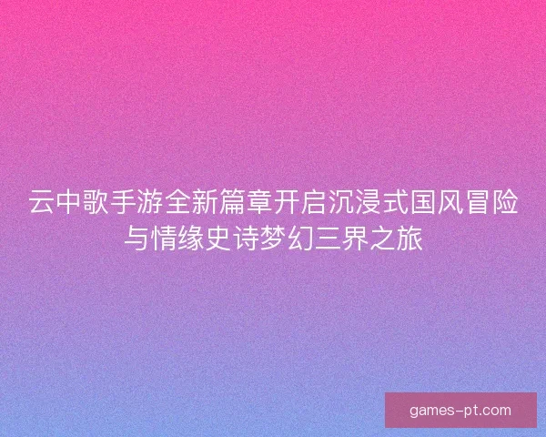 云中歌手游全新篇章开启沉浸式国风冒险与情缘史诗梦幻三界之旅