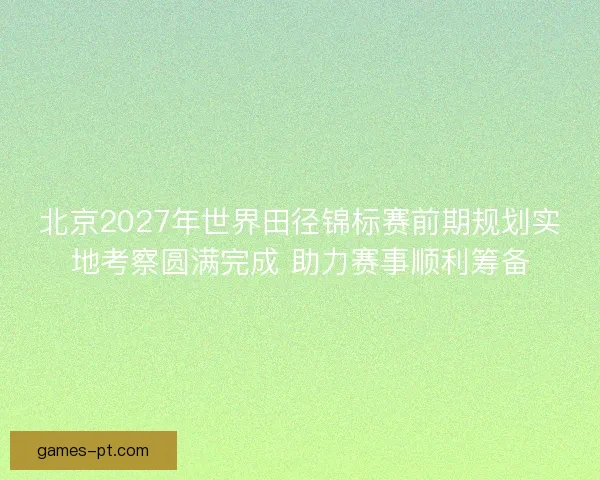 北京2027年世界田径锦标赛前期规划实地考察圆满完成 助力赛事顺利筹备
