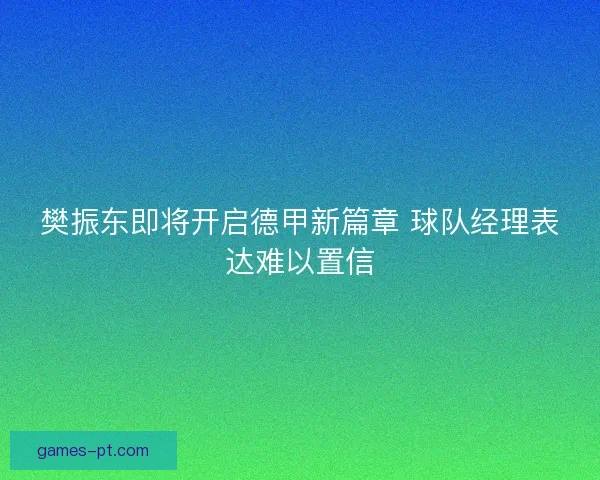 樊振东即将开启德甲新篇章 球队经理表达难以置信