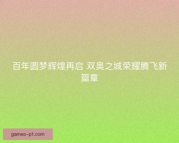 百年圆梦辉煌再启 双奥之城荣耀腾飞新篇章