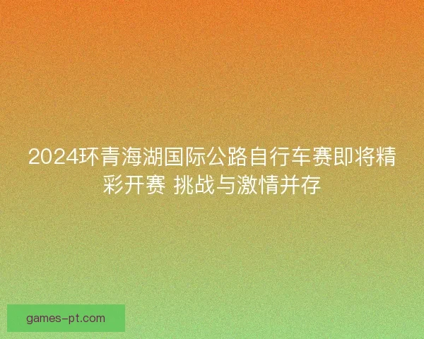 2024环青海湖国际公路自行车赛即将精彩开赛 挑战与激情并存 2024环青海湖国际公路自行车赛即将精彩开赛 挑战与激情并存