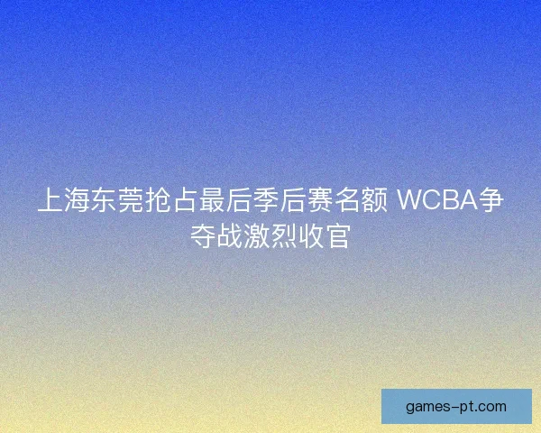 上海东莞抢占最后季后赛名额 WCBA争夺战激烈收官 上海东莞抢占最后季后赛名额 WCBA争夺战激烈收官