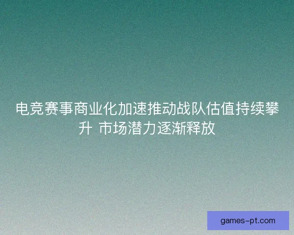 电竞赛事商业化加速推动战队估值持续攀升 市场潜力逐渐释放 电竞赛事商业化加速推动战队估值持续攀升 市场潜力逐渐释放