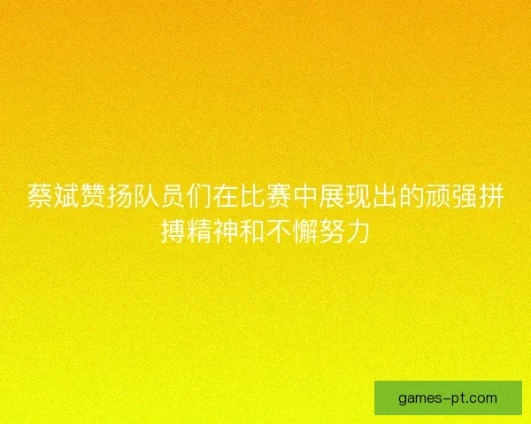 蔡斌赞扬队员们在比赛中展现出的顽强拼搏精神和不懈努力