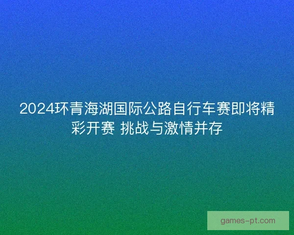 2024环青海湖国际公路自行车赛即将精彩开赛 挑战与激情并存