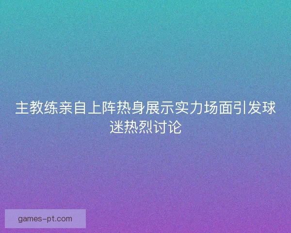 主教练亲自上阵热身展示实力场面引发球迷热烈讨论 主教练亲自上阵热身展示实力场面引发球迷热烈讨论