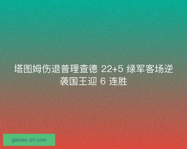 塔图姆伤退普理查德 22+5 绿军客场逆袭国王迎 6 连胜
