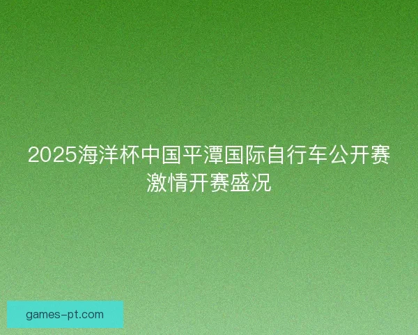 2025海洋杯中国平潭国际自行车公开赛激情开赛盛况 2025海洋杯中国平潭国际自行车公开赛激情开赛盛况