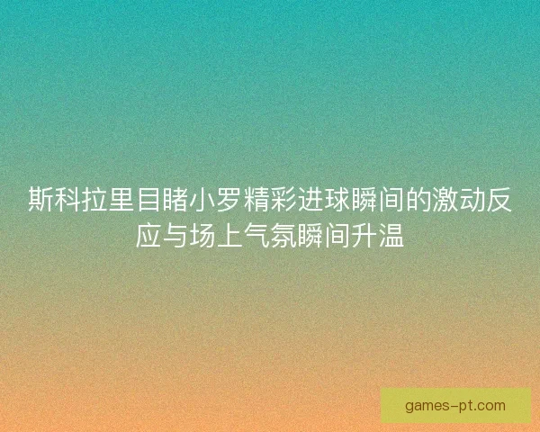 斯科拉里目睹小罗精彩进球瞬间的激动反应与场上气氛瞬间升温