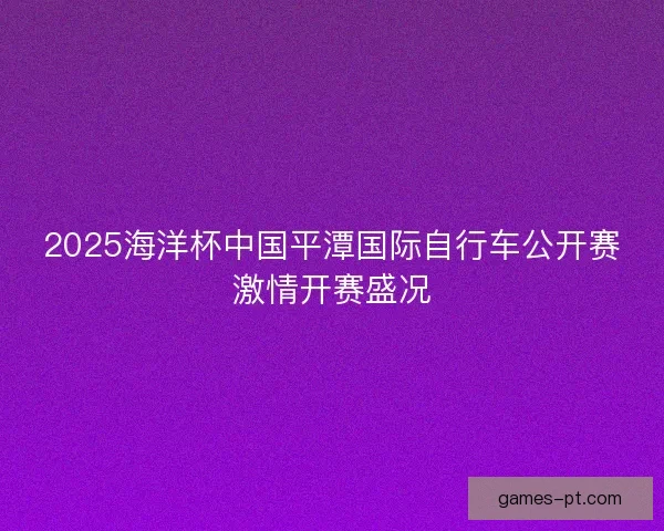 2025海洋杯中国平潭国际自行车公开赛激情开赛盛况