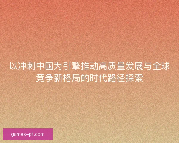 以冲刺中国为引擎推动高质量发展与全球竞争新格局的时代路径探索