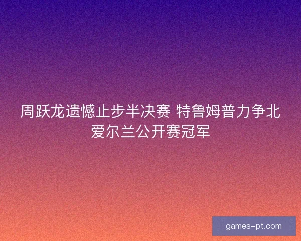 周跃龙遗憾止步半决赛 特鲁姆普力争北爱尔兰公开赛冠军