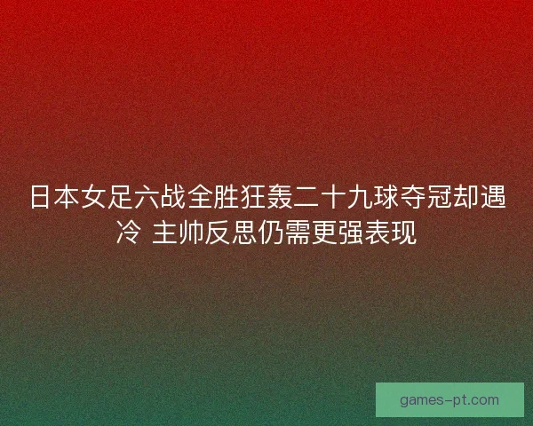 日本女足六战全胜狂轰二十九球夺冠却遇冷 主帅反思仍需更强表现