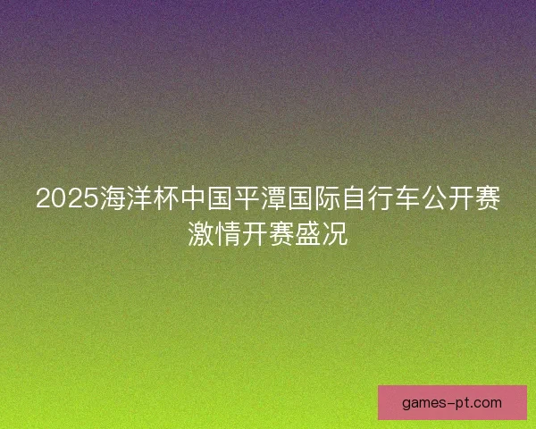2025海洋杯中国平潭国际自行车公开赛激情开赛盛况