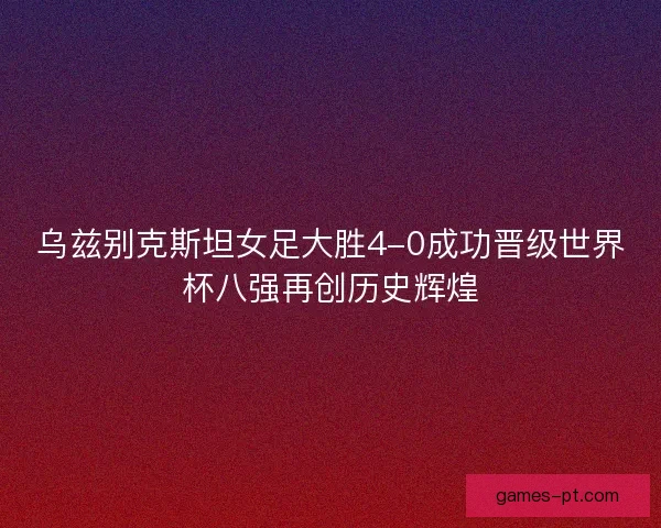 乌兹别克斯坦女足大胜4-0成功晋级世界杯八强再创历史辉煌