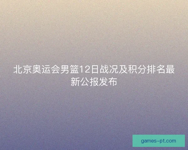 北京奥运会男篮12日战况及积分排名最新公报发布