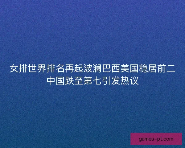 女排世界排名再起波澜巴西美国稳居前二中国跌至第七引发热议